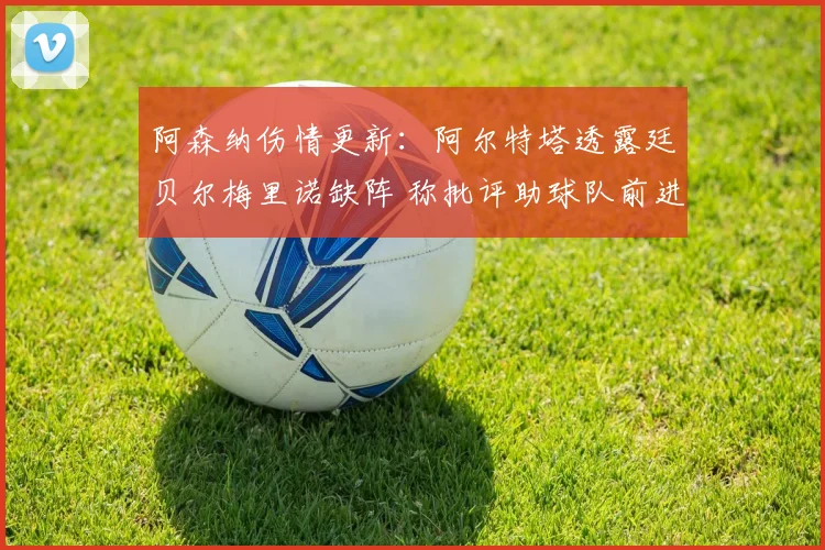 阿森纳伤情更新：阿尔特塔透露廷贝尔梅里诺缺阵 称批评助球队前进