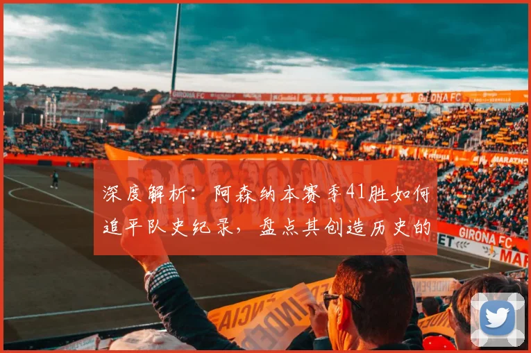 深度解析：阿森纳本赛季41胜如何追平队史纪录，盘点其创造历史的含金量