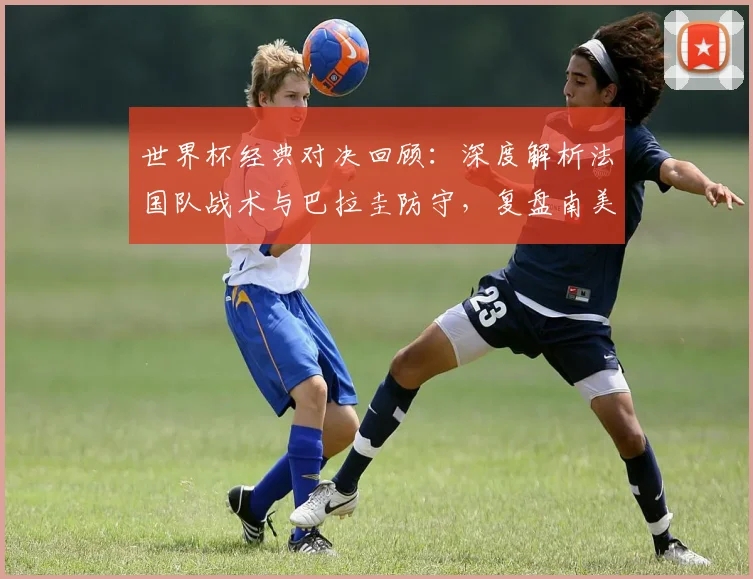 世界杯经典对决回顾：深度解析法国队战术与巴拉圭防守，复盘南美与欧洲足球风格之战