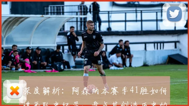 深度解析：阿森纳本赛季41胜如何追平队史纪录，盘点其创造历史的含金量