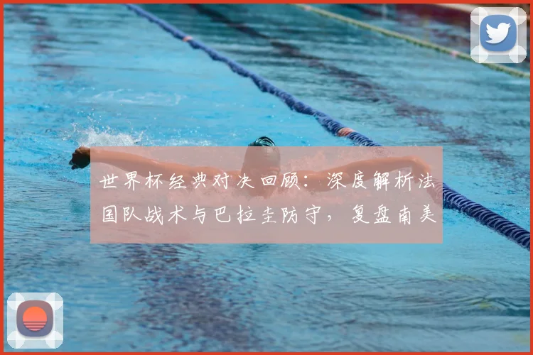 世界杯经典对决回顾:深度解析法国队战术与巴拉圭防守,复盘南美与欧洲足球风格之战