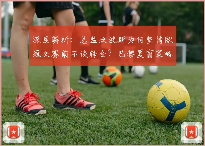 深度解析:总监坎波斯为何坚持欧冠决赛前不谈转会?巴黎夏窗策略全揭秘