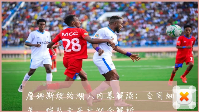 詹姆斯续约湖人内幕解读：合同细节、球队未来计划全解析